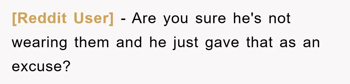 [Reddit User] − Are you sure he's not wearing them and he just gave that as an excuse?