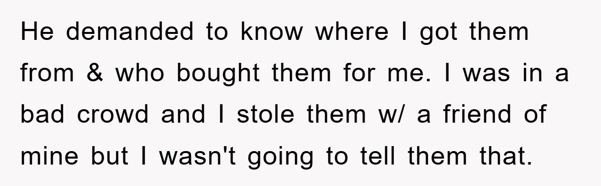 He demanded to know where I got them from & who bought them for me. I was in a bad crowd and I stole them w/ a friend of mine...