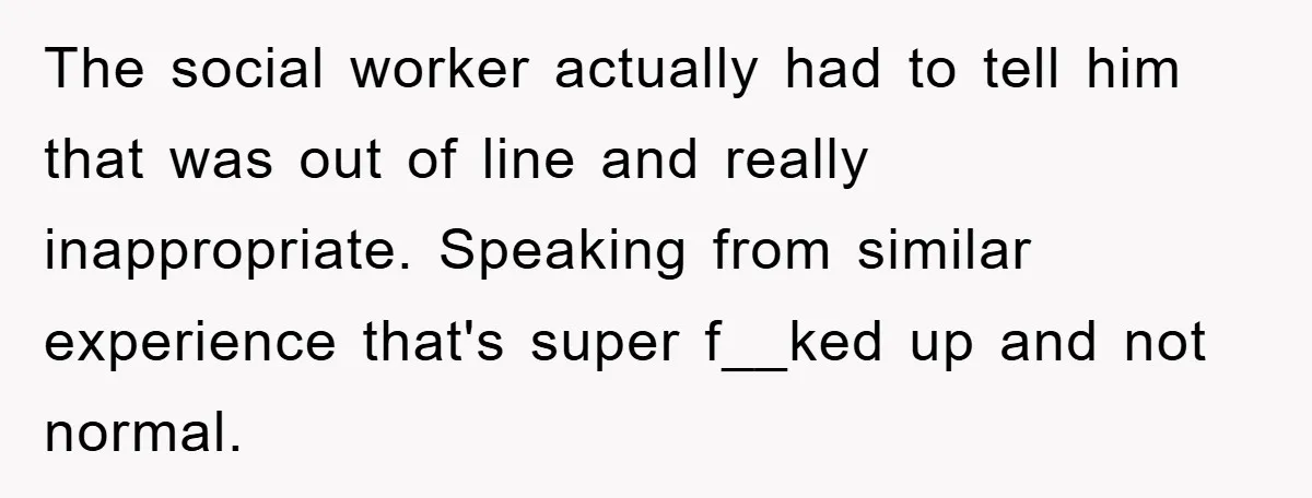 The social worker actually had to tell him that was out of line and really inappropriate. Speaking from similar experience that's super f__ked up and not normal.