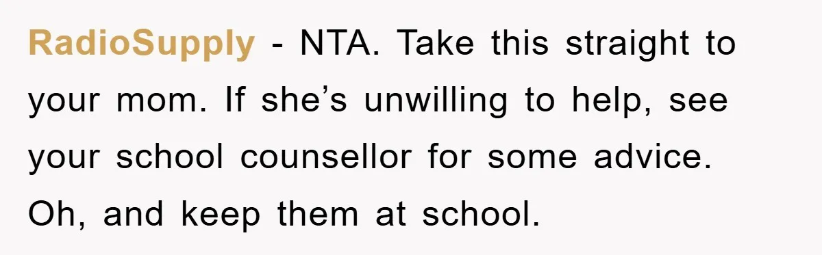 RadioSupply − NTA. Take this straight to your mom. If she’s unwilling to help, see your school counsellor for some advice. Oh, and keep them at school.