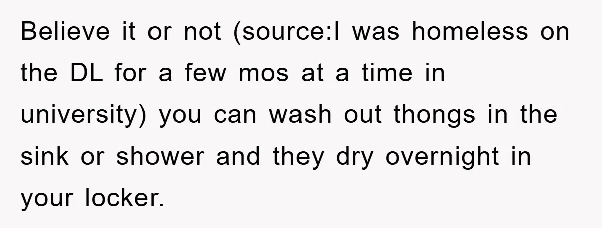 Believe it or not (source:I was homeless on the DL for a few mos at a time in university) you can wash out thongs in the sink or shower and...