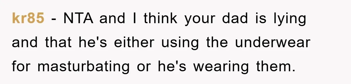 kr85 − NTA and I think your dad is lying and that he's either using the underwear for masturbating or he's wearing them.
