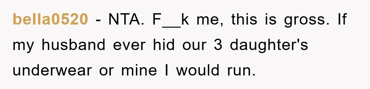 bella0520 − NTA. F__k me, this is gross. If my husband ever hid our 3 daughter's underwear or mine I would run.