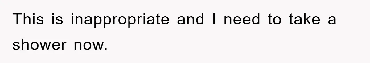 This is inappropriate and I need to take a shower now.