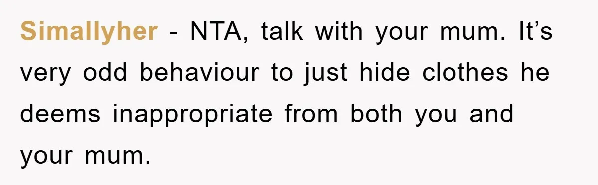 Simallyher − NTA, talk with your mum. It’s very odd behaviour to just hide clothes he deems inappropriate from both you and your mum.