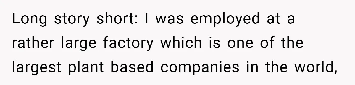 Long story short: I was employed at a rather large factory which is one of the largest plant based companies in the world,