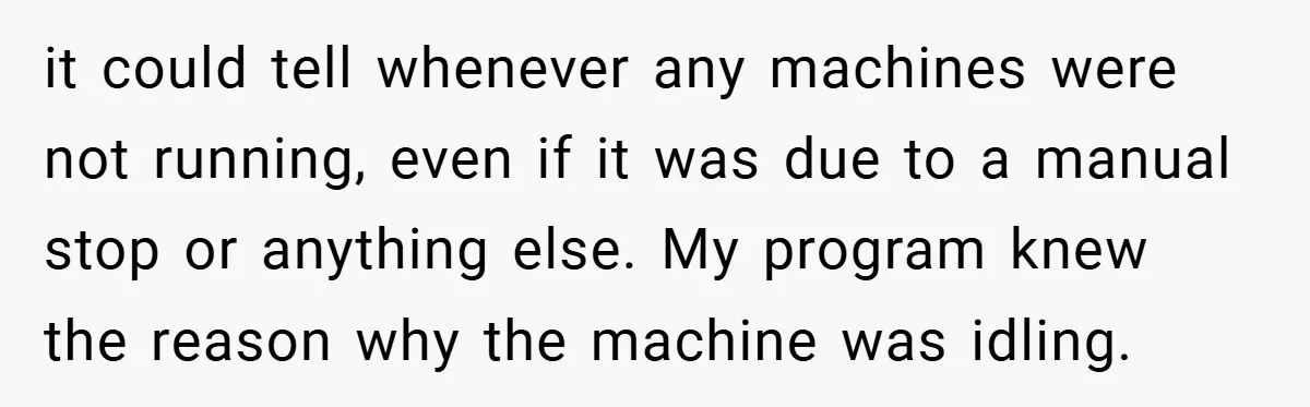 it could tell whenever any machines were not running, even if it was due to a manual stop or anything else. My program knew the reason why the machine was...