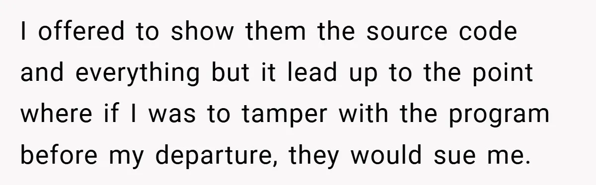 I offered to show them the source code and everything but it lead up to the point where if I was to tamper with the program before my departure, they...