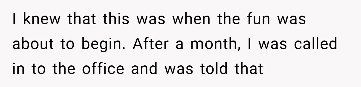 I knew that this was when the fun was about to begin. After a month, I was called in to the office and was told that