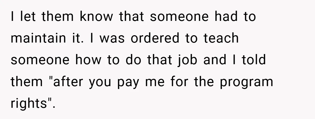 I let them know that someone had to maintain it. I was ordered to teach someone how to do that job and I told them "after you pay me for...