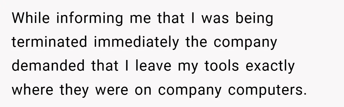 While informing me that I was being terminated immediately the company demanded that I leave my tools exactly where they were on company computers.