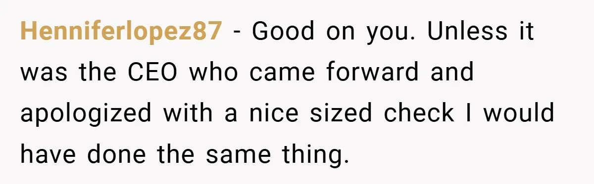 Henniferlopez87 − Good on you. Unless it was the CEO who came forward and apologized with a nice sized check I would have done the same thing.