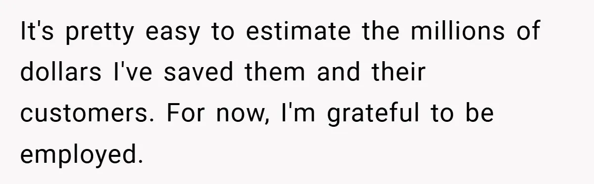 It's pretty easy to estimate the millions of dollars I've saved them and their customers. For now, I'm grateful to be employed.