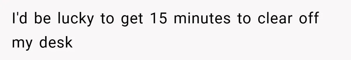 I'd be lucky to get 15 minutes to clear off my desk