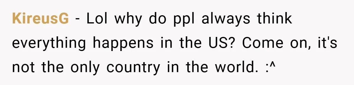 KireusG − Lol why do ppl always think everything happens in the US? Come on, it's not the only country in the world. :^