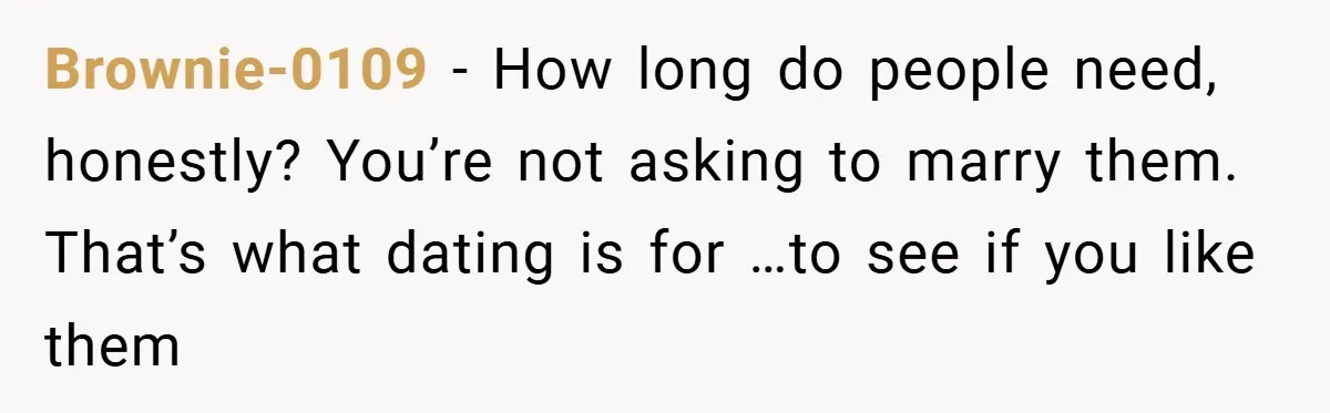 Brownie-0109 − How long do people need, honestly? You’re not asking to marry them. That’s what dating is for …to see if you like them