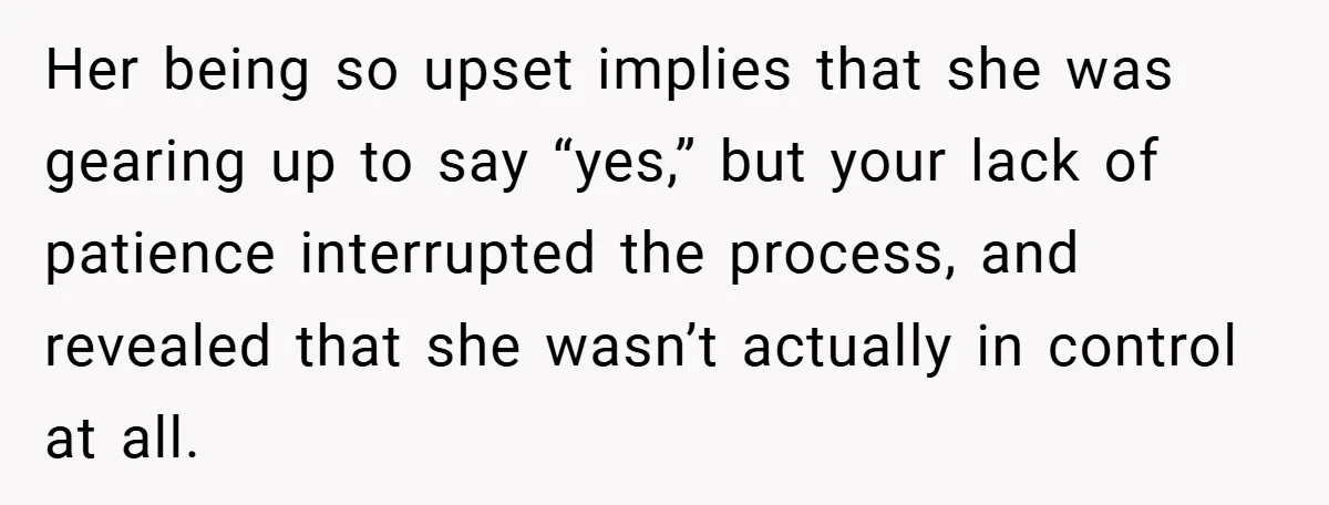 Her being so upset implies that she was gearing up to say “yes,” but your lack of patience interrupted the process, and revealed that she wasn’t actually in control at...