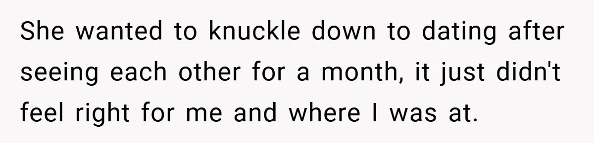 She wanted to knuckle down to dating after seeing each other for a month, it just didn't feel right for me and where I was at.