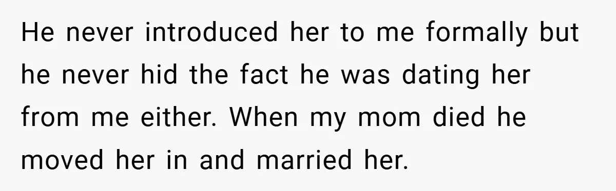He never introduced her to me formally but he never hid the fact he was dating her from me either. When my mom died he moved her in and married...