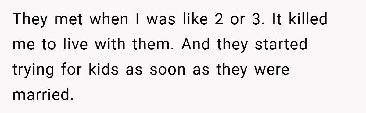 They met when I was like 2 or 3. It killed me to live with them. And they started trying for kids as soon as they were married.