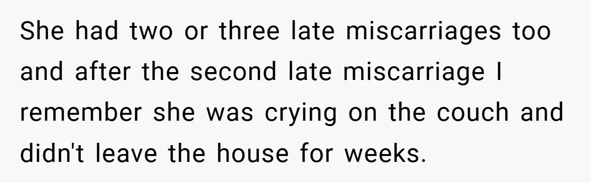 She had two or three late miscarriages too and after the second late miscarriage I remember she was crying on the couch and didn't leave the house for weeks.