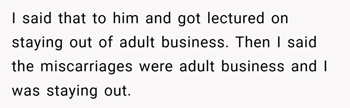 I said that to him and got lectured on staying out of adult business. Then I said the miscarriages were adult business and I was staying out.
