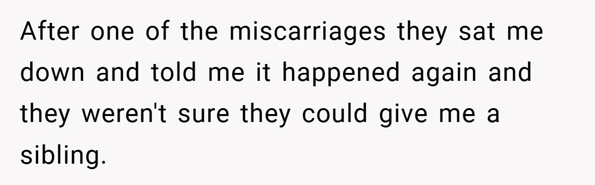After one of the miscarriages they sat me down and told me it happened again and they weren't sure they could give me a sibling.