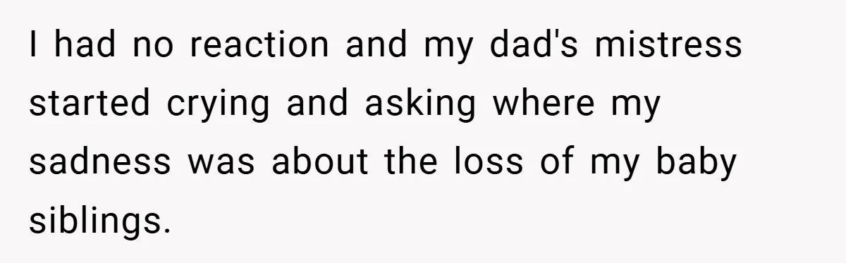I had no reaction and my dad's mistress started crying and asking where my sadness was about the loss of my baby siblings.