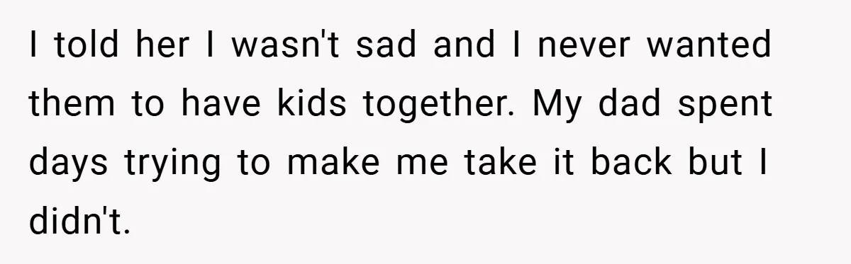 I told her I wasn't sad and I never wanted them to have kids together. My dad spent days trying to make me take it back but I didn't.