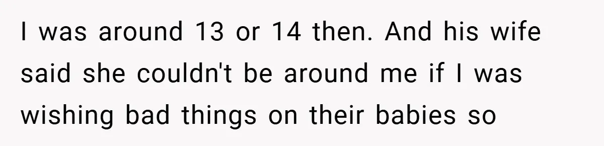 I was around 13 or 14 then. And his wife said she couldn't be around me if I was wishing bad things on their babies so