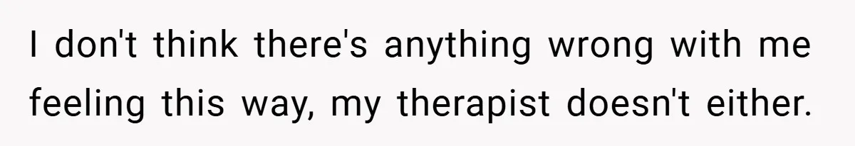 I don't think there's anything wrong with me feeling this way, my therapist doesn't either.