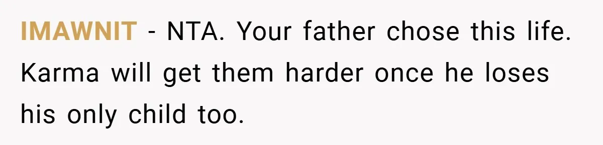 IMAWNIT − NTA. Your father chose this life. Karma will get them harder once he loses his only child too.