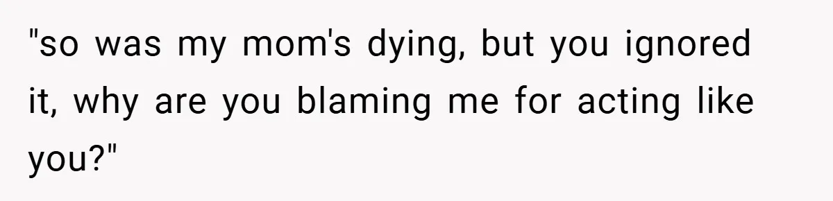 "so was my mom's dying, but you ignored it, why are you blaming me for acting like you?"