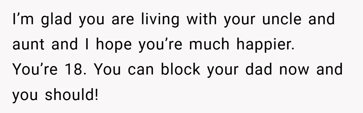 I’m glad you are living with your uncle and aunt and I hope you’re much happier. You’re 18. You can block your dad now and you should!