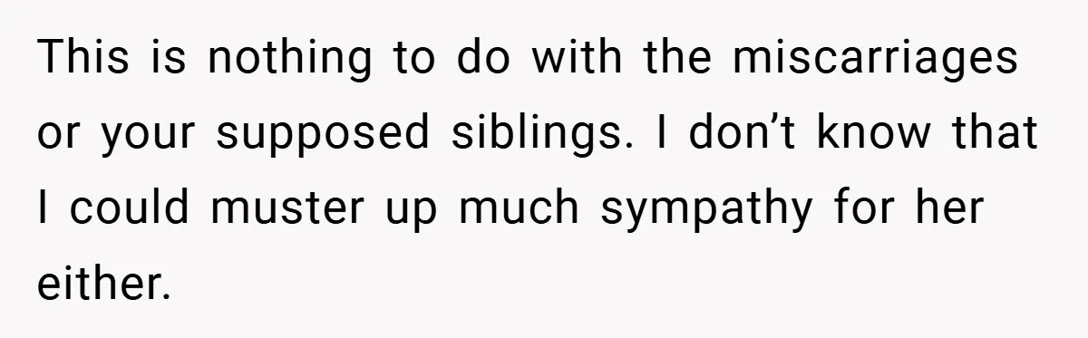 This is nothing to do with the miscarriages or your supposed siblings. I don’t know that I could muster up much sympathy for her either.