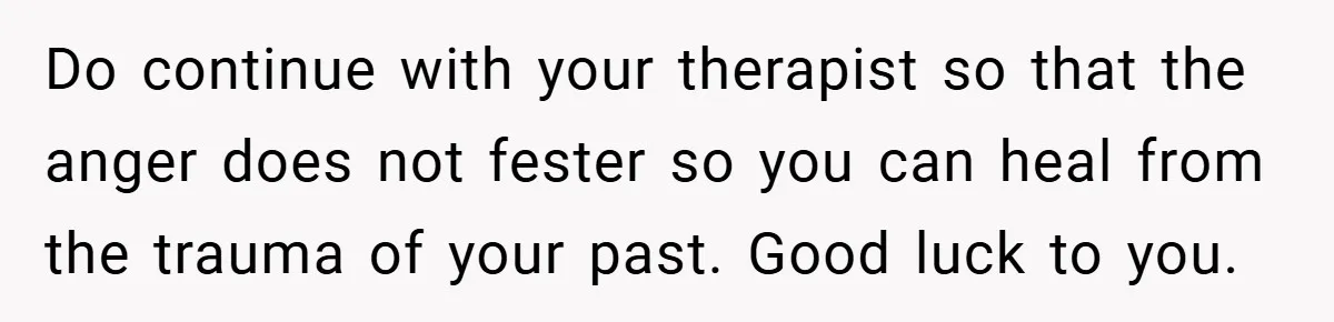Do continue with your therapist so that the anger does not fester so you can heal from the trauma of your past. Good luck to you.