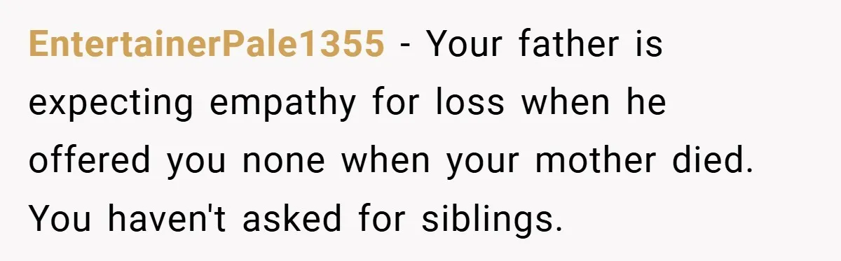EntertainerPale1355 − Your father is expecting empathy for loss when he offered you none when your mother died. You haven't asked for siblings.