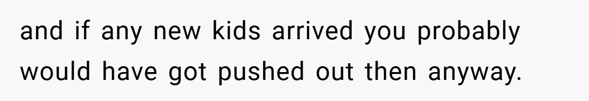 and if any new kids arrived you probably would have got pushed out then anyway.