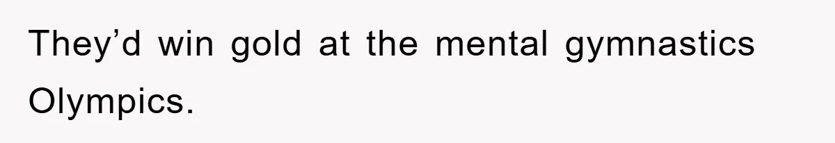 They’d win gold at the mental gymnastics Olympics.