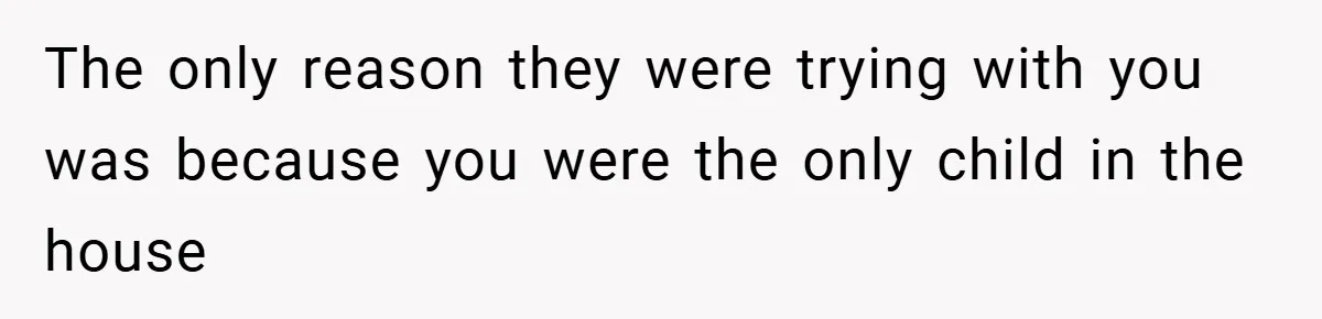 The only reason they were trying with you was because you were the only child in the house