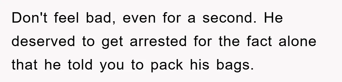 Don't feel bad, even for a second. He deserved to get arrested for the fact alone that he told you to pack his bags.