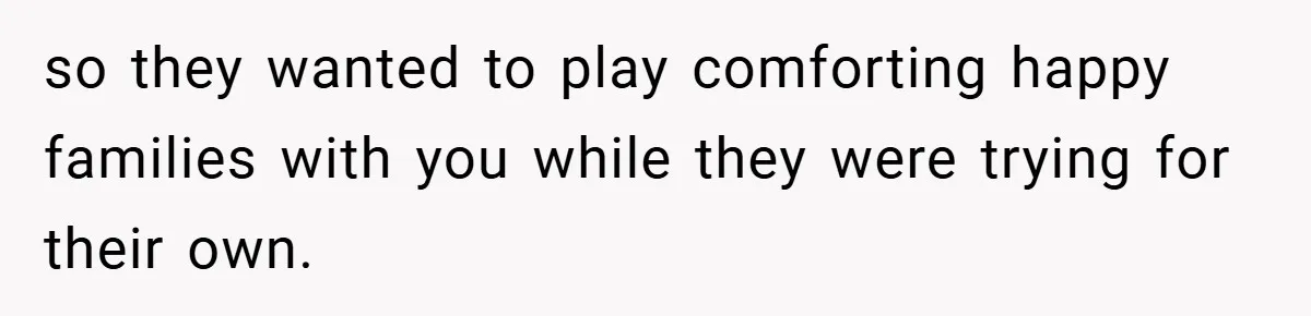 so they wanted to play comforting happy families with you while they were trying for their own.