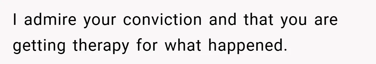 I admire your conviction and that you are getting therapy for what happened.