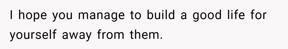 I hope you manage to build a good life for yourself away from them.