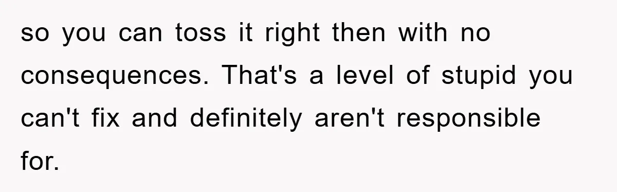 so you can toss it right then with no consequences. That's a level of stupid you can't fix and definitely aren't responsible for.