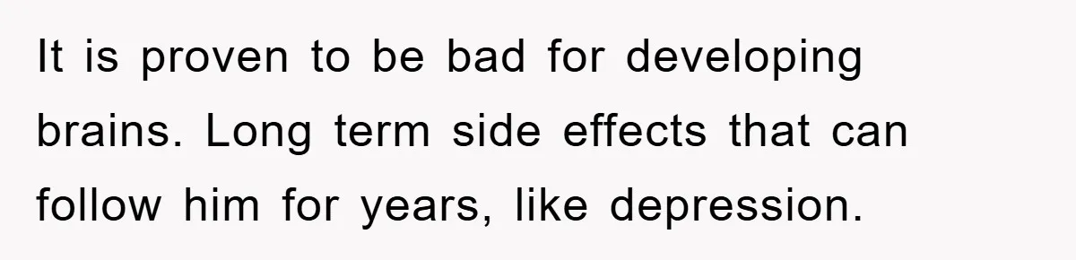It is proven to be bad for developing brains. Long term side effects that can follow him for years, like depression.