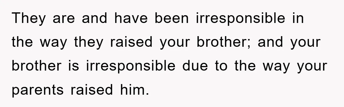 They are and have been irresponsible in the way they raised your brother; and your brother is irresponsible due to the way your parents raised him.