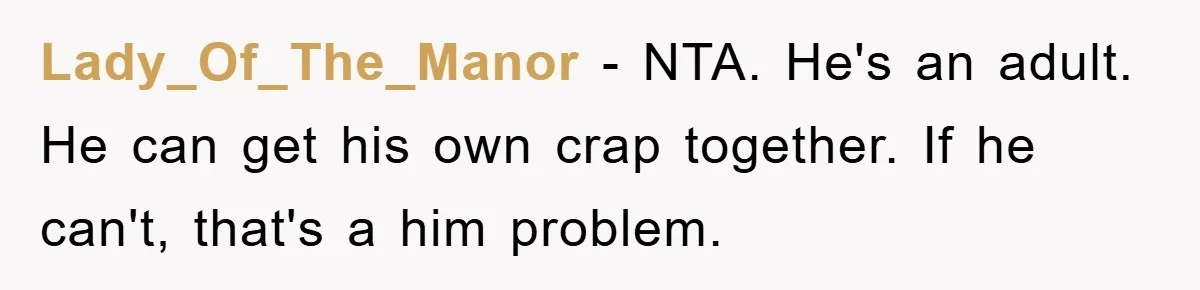 Lady_Of_The_Manor − NTA. He's an adult. He can get his own crap together. If he can't, that's a him problem.