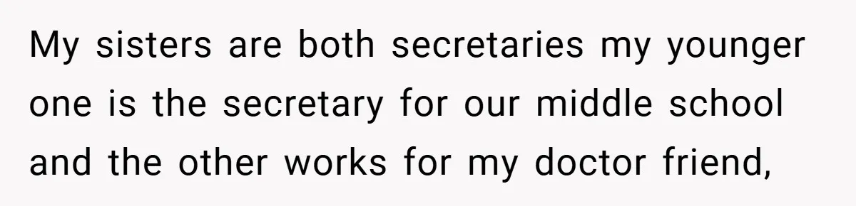 My sisters are both secretaries my younger one is the secretary for our middle school and the other works for my doctor friend,