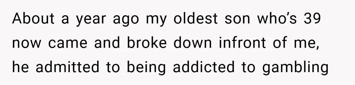 About a year ago my oldest son who’s 39 now came and broke down infront of me, he admitted to being addicted to gambling